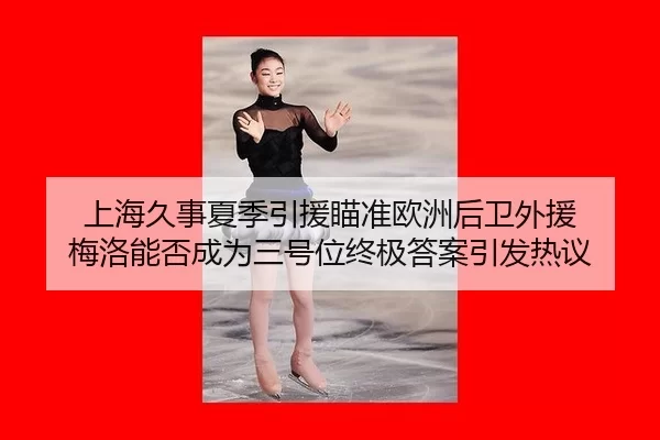 上海久事夏季引援瞄准欧洲后卫外援 梅洛能否成为三号位终极答案引发热议